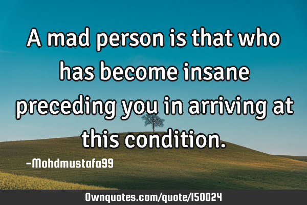 A mad person is that who has become insane preceding you in arriving at this