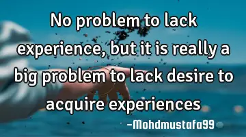 No problem to lack experience, but it is really a big problem to lack desire to acquire