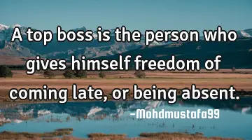 A top boss is the person who gives himself freedom of coming late, or being absent.