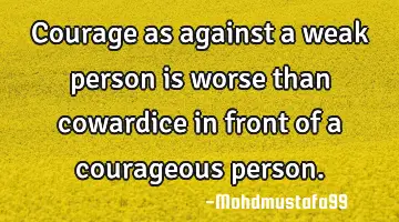 Courage as against a weak person is worse than cowardice in front of a courageous person.