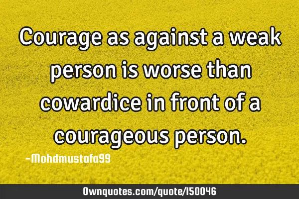Courage as against a weak person is worse than cowardice in front of a courageous