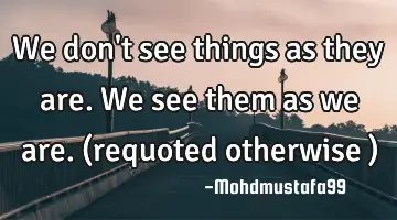 We don't see things as they are. We see them as we are. (requoted otherwise )