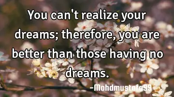 You can't realize your dreams; therefore, you are better than those having no dreams.