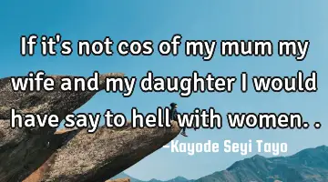 If it's not cos of my mum my wife and my daughter I would have say to hell with women..