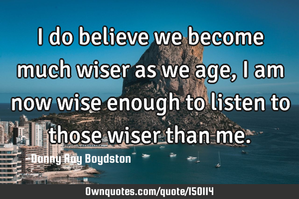 I do believe we become much wiser as we age, I am now wise enough to listen to those wiser than