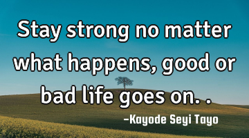 Stay strong no matter what happens, good or bad life goes on..