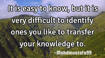 It is easy to know, but it is very difficult to identify ones you like to transfer your knowledge