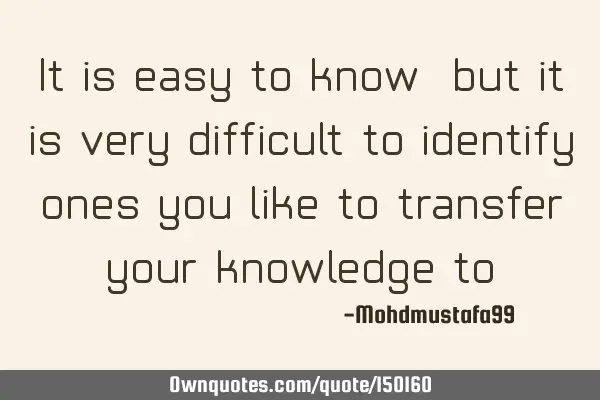 It is easy to know, but it is very difficult to identify ones you like to transfer your knowledge