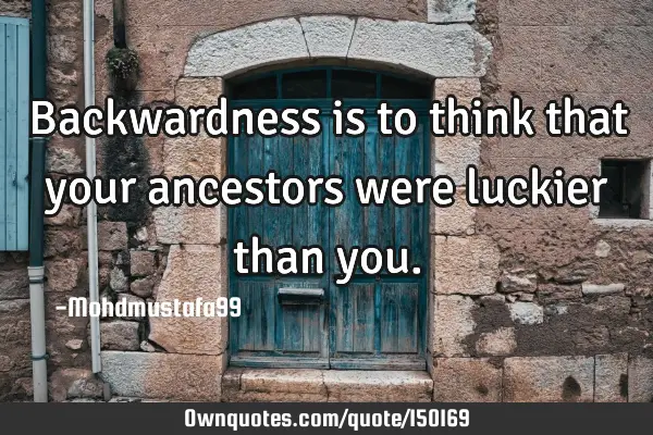 Backwardness is to think that your ancestors were luckier than
