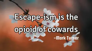 Escape-ism is the opioid of cowards