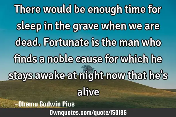 There would be enough time for sleep in the grave when we are dead. Fortunate is the man who finds