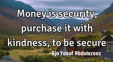 Money is security, purchase it with kindness, to be