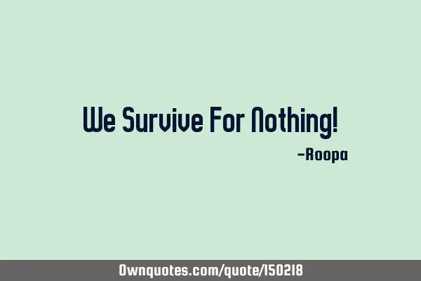 We survive for nothing!