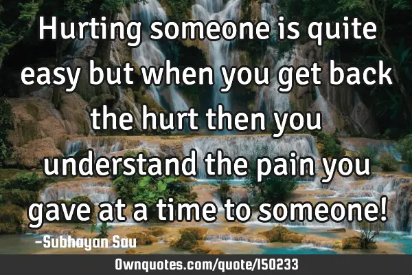 Hurting someone is quite easy but when you get back the hurt then you understand the pain you gave