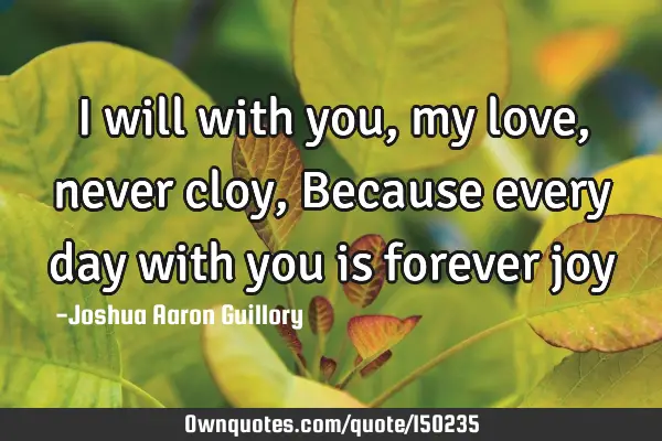 I will with you, my love, never cloy, Because every day with you is forever