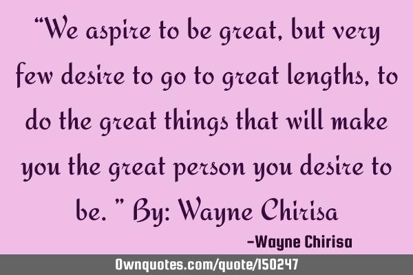 We aspire to be great, but very few desire to go to great lengths, to do the great things that