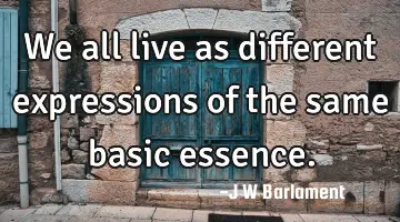 We all live as different expressions of the same basic