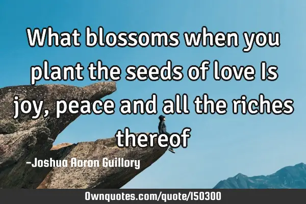 What blossoms when you plant the seeds of love Is joy, peace and all the riches thereof