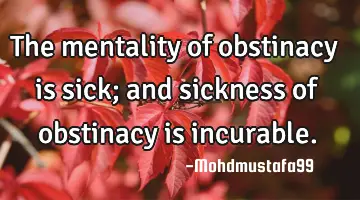 The mentality of obstinacy is sick; and sickness of obstinacy is