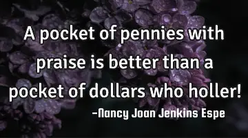 A pocket of pennies with praise is better than a pocket of dollars who holler!