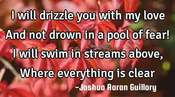 I will drizzle you with my love And not drown in a pool of fear! I will swim in streams above, W