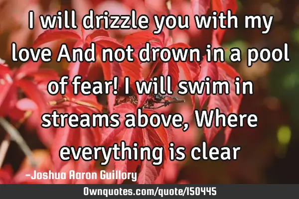 I will drizzle you with my love And not drown in a pool of fear! I will swim in streams above, W