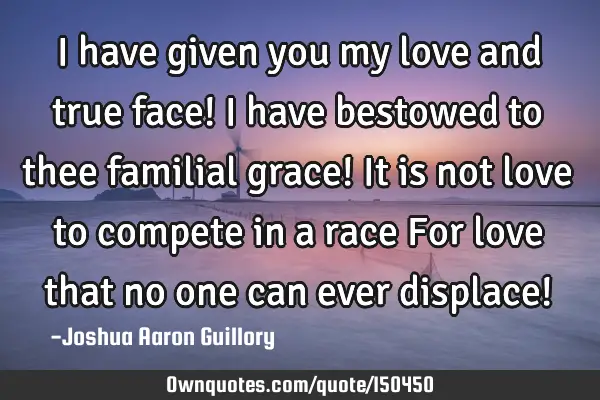 I have given you my love and true face! I have bestowed to thee familial grace! It is not love to