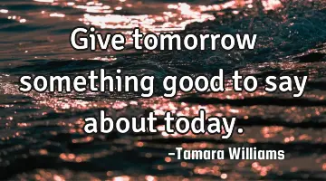 give tomorrow something good to say about