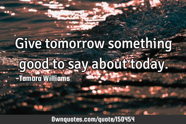 Give tomorrow something good to say about