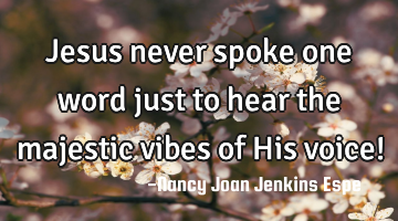 Jesus never spoke one word just to hear the majestic vibes of His voice!