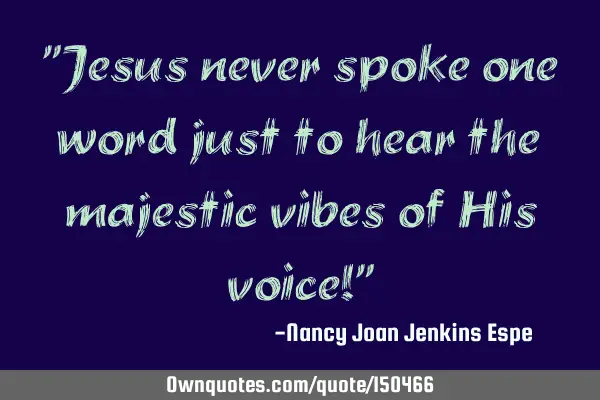 Jesus never spoke one word just to hear the majestic vibes of His voice!