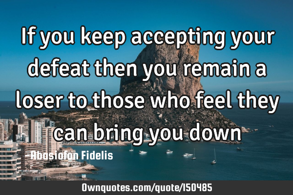If you keep accepting your defeat then you remain a loser to those who feel they can bring you