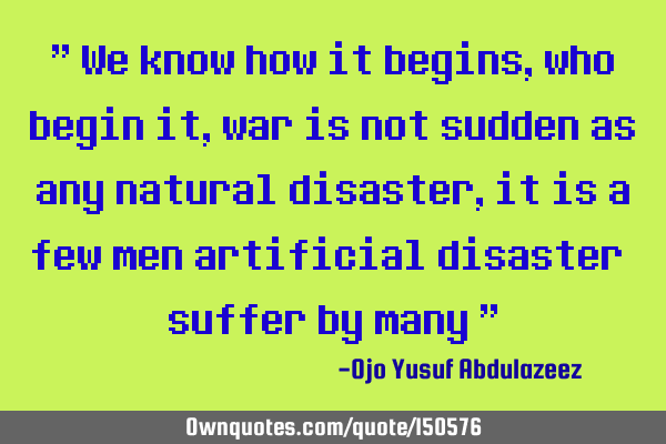 We know how it begins, who begin it, war is not sudden as any natural disaster, it is a few men