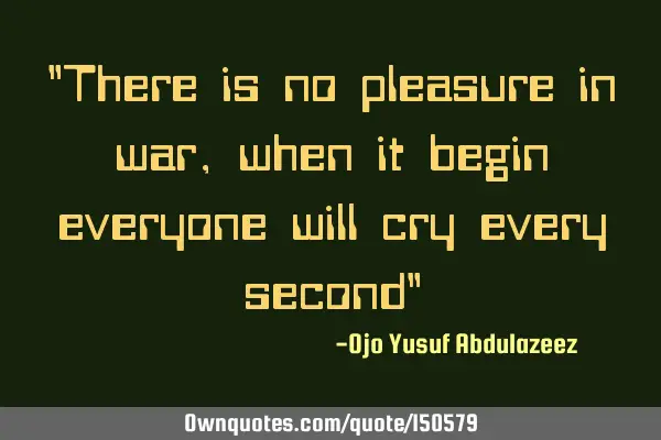 There is no pleasure in war, when it begin everyone will cry every