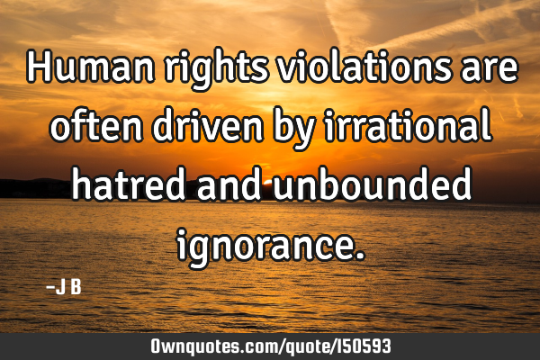 Human rights violations are often driven by irrational hatred and unbounded