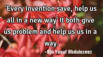 'Every invention save , help us all in a new way' It both give us problem and help us us in a way.