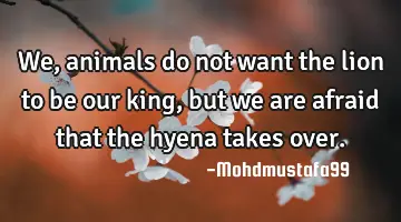 We , animals do not want the lion to be our king, but we are afraid that the hyena takes over.