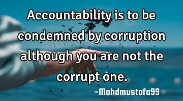 Accountability is to be condemned by corruption although you are not the corrupt one.