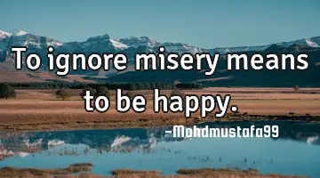 To ignore misery means to be happy.