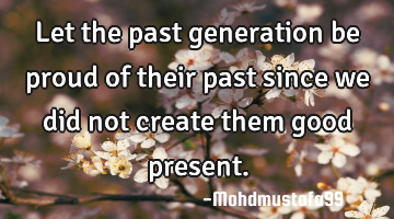 Let the past generation be proud of their past since we did not create them good present.