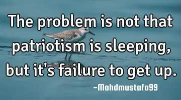 The problem is not that patriotism is sleeping, but it's failure to get up.