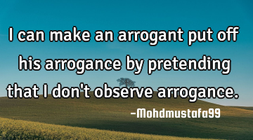 I can make an arrogant put off his arrogance by pretending that I don't observe arrogance.