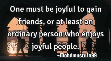 One must be joyful to gain friends, or at least an ordinary person who enjoys joyful people.