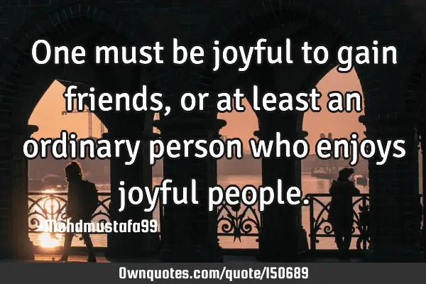 One must be joyful to gain friends, or at least an ordinary person who enjoys joyful