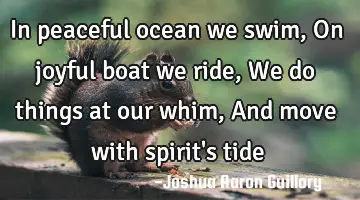 In peaceful ocean we swim, On joyful boat we ride, We do things at our whim, And move with spirit