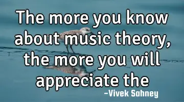 the more you know about music theory , the more you will appreciate the musical work !
