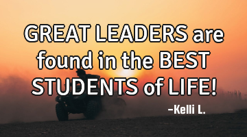 GREAT LEADERS are found in the BEST STUDENTS of LIFE!