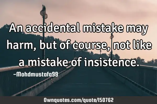 An accidental mistake may harm, but of course, not like a mistake of