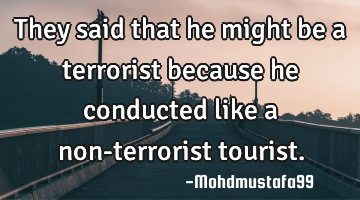 They said that he might be a terrorist because he conducted like a non-terrorist