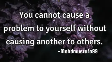 You cannot cause a problem to yourself without causing another to others.